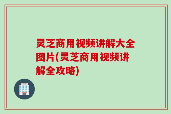 灵芝商用视频讲解大全图片(灵芝商用视频讲解全攻略)