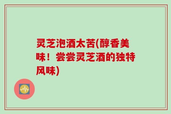 灵芝泡酒太苦(醇香美味！尝尝灵芝酒的独特风味)