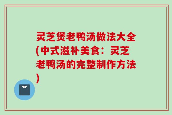 灵芝煲老鸭汤做法大全(中式滋补美食：灵芝老鸭汤的完整制作方法)