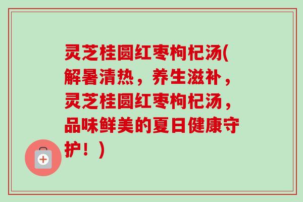 灵芝桂圆红枣枸杞汤(解暑清热，养生滋补，灵芝桂圆红枣枸杞汤，品味鲜美的夏日健康守护！)