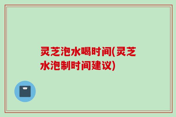 灵芝泡水喝时间(灵芝水泡制时间建议)