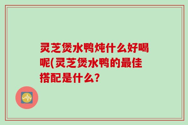 灵芝煲水鸭炖什么好喝呢(灵芝煲水鸭的佳搭配是什么？