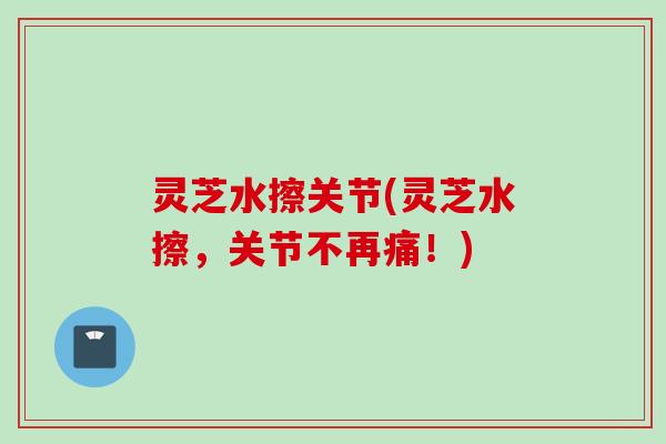 灵芝水擦关节(灵芝水擦，关节不再痛！)
