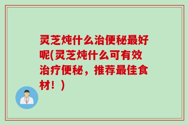 灵芝炖什么好呢(灵芝炖什么可有效，推荐佳食材！)