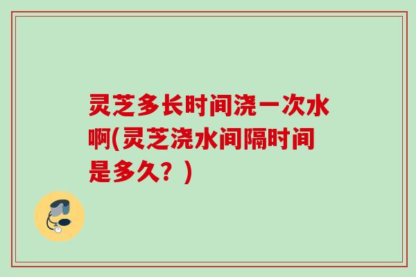 灵芝多长时间浇一次水啊(灵芝浇水间隔时间是多久？)