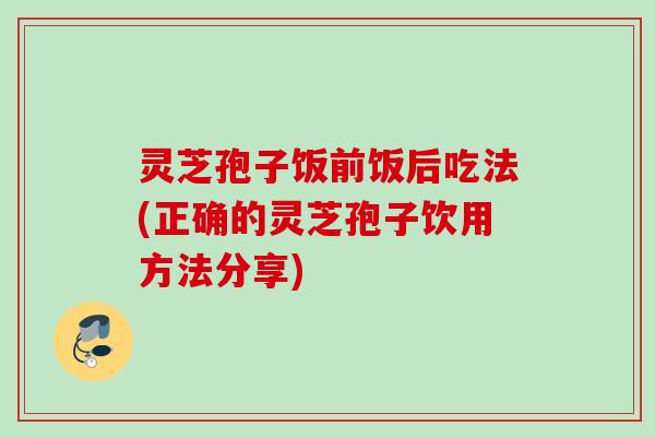 灵芝孢子饭前饭后吃法(正确的灵芝孢子饮用方法分享)