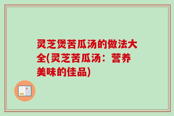 灵芝煲苦瓜汤的做法大全(灵芝苦瓜汤：营养美味的佳品)