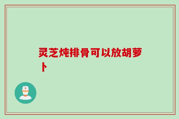 灵芝炖排骨可以放胡萝卜
