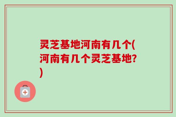 灵芝基地河南有几个(河南有几个灵芝基地？)