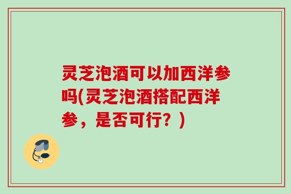 灵芝泡酒可以加西洋参吗(灵芝泡酒搭配西洋参，是否可行？)