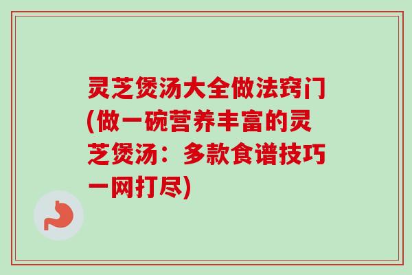 灵芝煲汤大全做法窍门(做一碗营养丰富的灵芝煲汤：多款食谱技巧一网打尽)