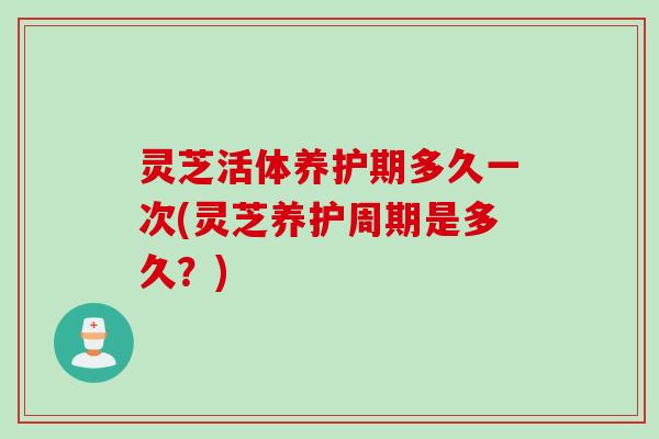 灵芝活体养护期多久一次(灵芝养护周期是多久？)