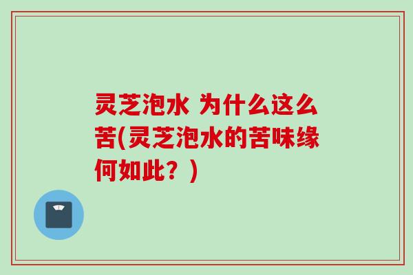 灵芝泡水 为什么这么苦(灵芝泡水的苦味缘何如此？)