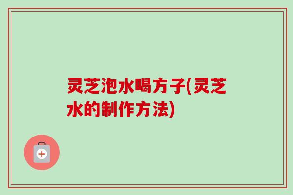灵芝泡水喝方子(灵芝水的制作方法)