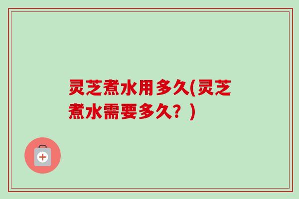灵芝煮水用多久(灵芝煮水需要多久？)