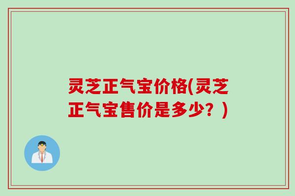 灵芝正气宝价格(灵芝正气宝售价是多少？)