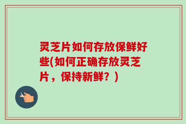 灵芝片如何存放保鲜好些(如何正确存放灵芝片，保持新鲜？)
