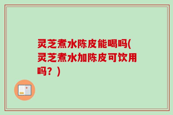 灵芝煮水陈皮能喝吗(灵芝煮水加陈皮可饮用吗？)