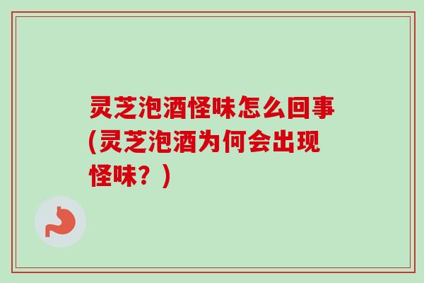 灵芝泡酒怪味怎么回事(灵芝泡酒为何会出现怪味？)