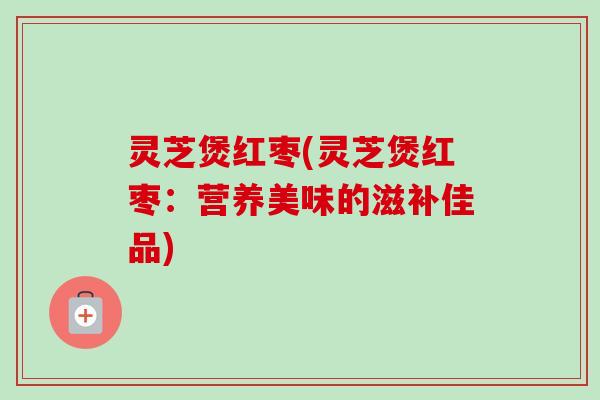 灵芝煲红枣(灵芝煲红枣：营养美味的滋补佳品)