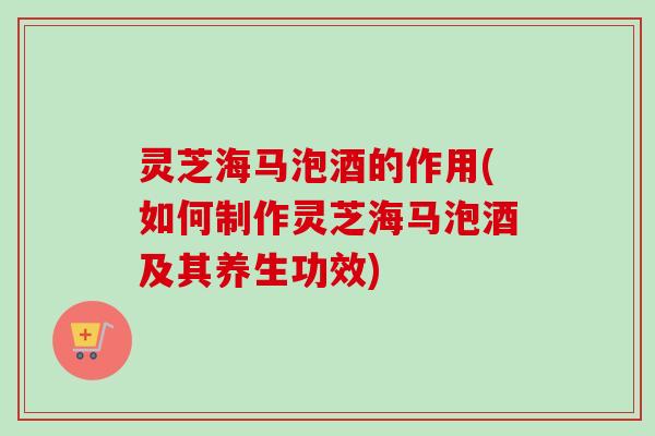 灵芝海马泡酒的作用(如何制作灵芝海马泡酒及其养生功效)