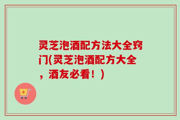 灵芝泡酒配方法大全窍门(灵芝泡酒配方大全，酒友必看！)