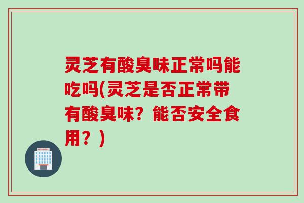 灵芝有酸臭味正常吗能吃吗(灵芝是否正常带有酸臭味？能否安全食用？)