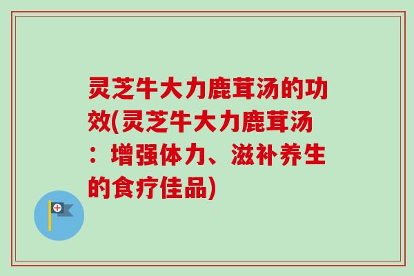 灵芝牛大力鹿茸汤的功效(灵芝牛大力鹿茸汤：增强体力、滋补养生的食疗佳品)
