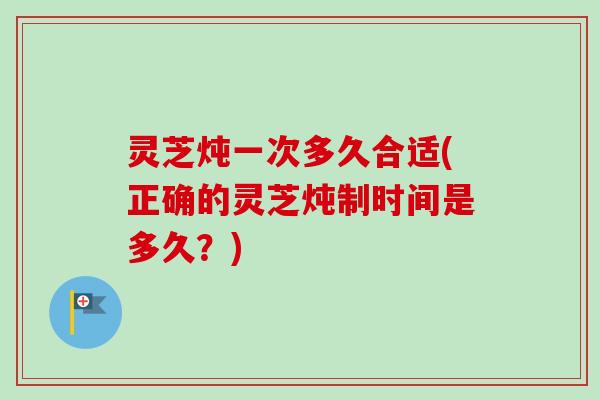 灵芝炖一次多久合适(正确的灵芝炖制时间是多久？)