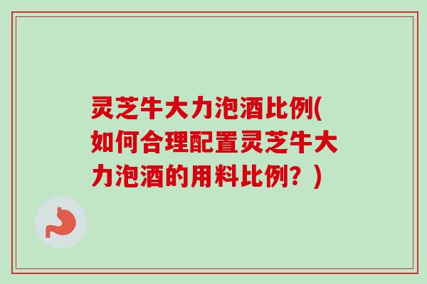 灵芝牛大力泡酒比例(如何合理配置灵芝牛大力泡酒的用料比例？)