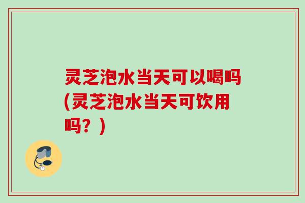 灵芝泡水当天可以喝吗(灵芝泡水当天可饮用吗？)