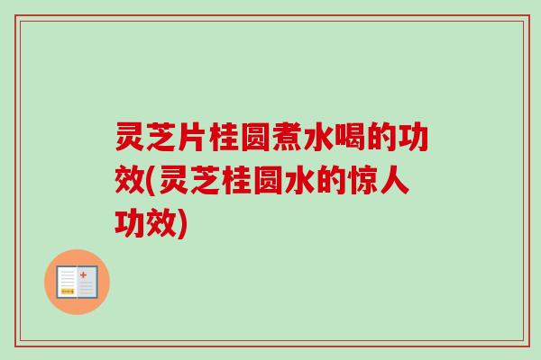 灵芝片桂圆煮水喝的功效(灵芝桂圆水的惊人功效)
