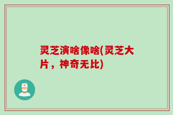 灵芝演啥像啥(灵芝大片，神奇无比)