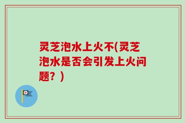 灵芝泡水上火不(灵芝泡水是否会引发上火问题？)