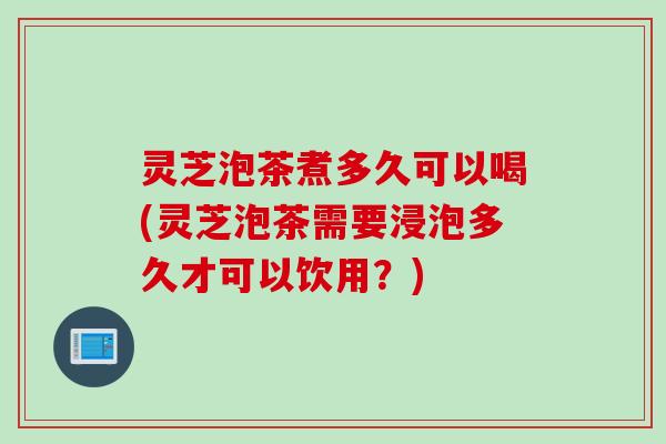 灵芝泡茶煮多久可以喝(灵芝泡茶需要浸泡多久才可以饮用？)
