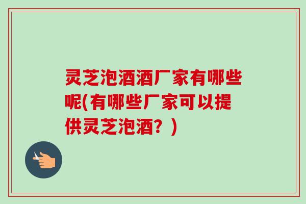 灵芝泡酒酒厂家有哪些呢(有哪些厂家可以提供灵芝泡酒？)