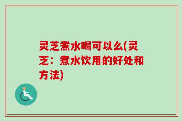 灵芝煮水喝可以么(灵芝：煮水饮用的好处和方法)