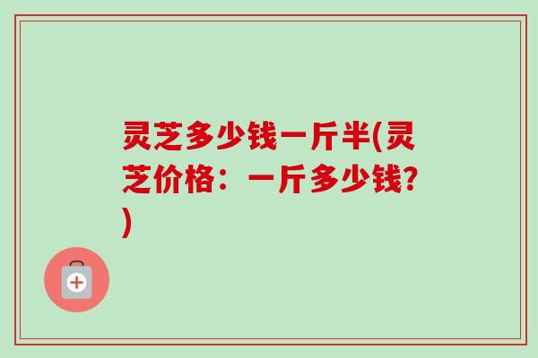 灵芝多少钱一斤半(灵芝价格：一斤多少钱？)