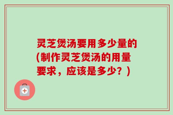 灵芝煲汤要用多少量的(制作灵芝煲汤的用量要求，应该是多少？)