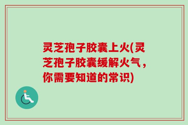 灵芝孢子胶囊上火(灵芝孢子胶囊缓解火气，你需要知道的常识)