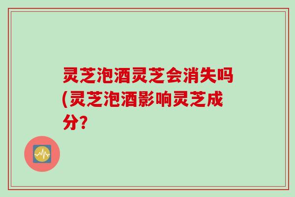 灵芝泡酒灵芝会消失吗(灵芝泡酒影响灵芝成分？