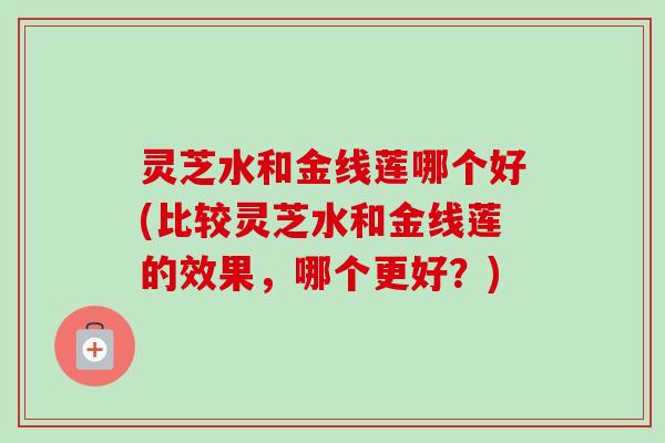 灵芝水和金线莲哪个好(比较灵芝水和金线莲的效果，哪个更好？)