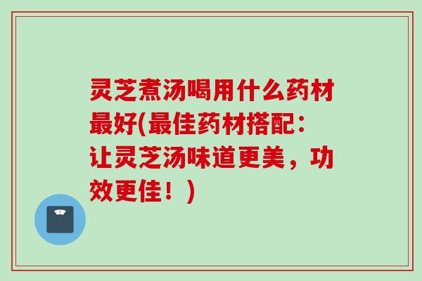 灵芝煮汤喝用什么药材最好(最佳药材搭配：让灵芝汤味道更美，功效更佳！)