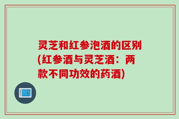灵芝和红参泡酒的区别(红参酒与灵芝酒：两款不同功效的药酒)