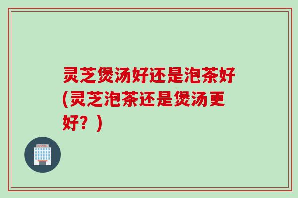 灵芝煲汤好还是泡茶好(灵芝泡茶还是煲汤更好？)