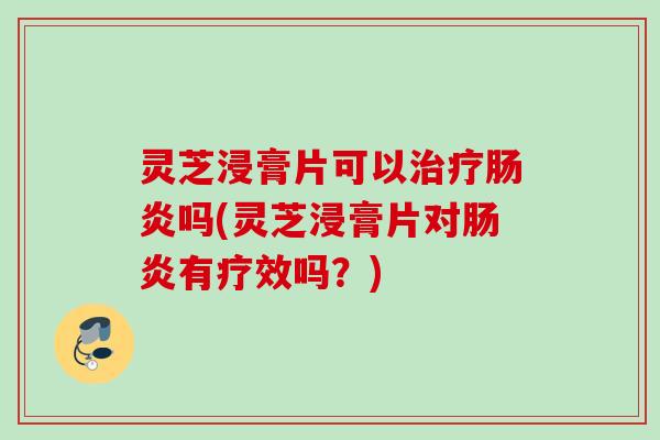 灵芝浸膏片可以吗(灵芝浸膏片对有疗效吗？)