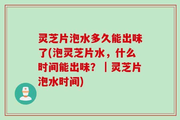 灵芝片泡水多久能出味了(泡灵芝片水，什么时间能出味？｜灵芝片泡水时间)