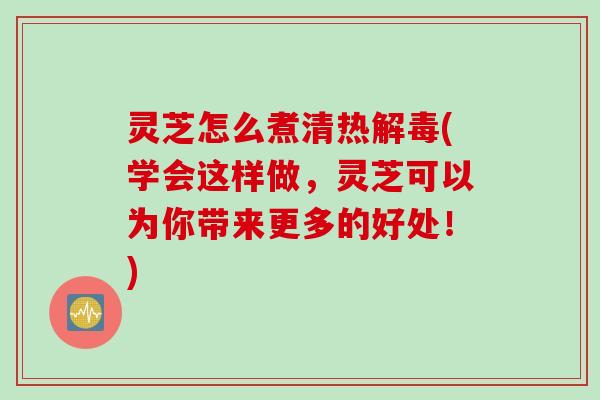 灵芝怎么煮清热(学会这样做，灵芝可以为你带来更多的好处！)