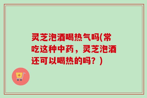 灵芝泡酒喝热气吗(常吃这种中药，灵芝泡酒还可以喝热的吗？)