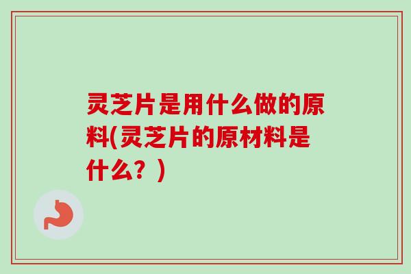 灵芝片是用什么做的原料(灵芝片的原材料是什么？)